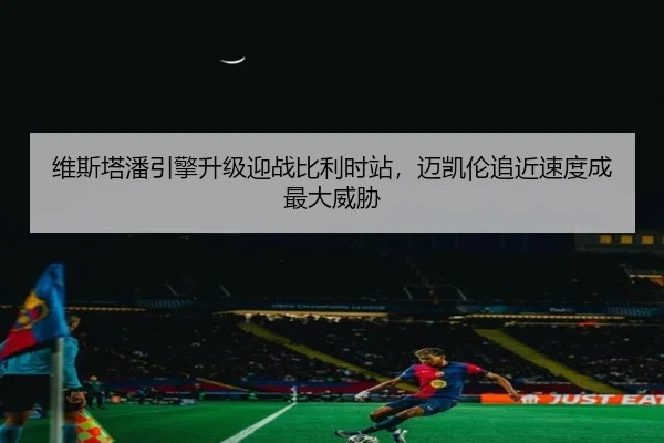 维斯塔潘引擎升级迎战比利时站，迈凯伦追近速度成最大威胁
