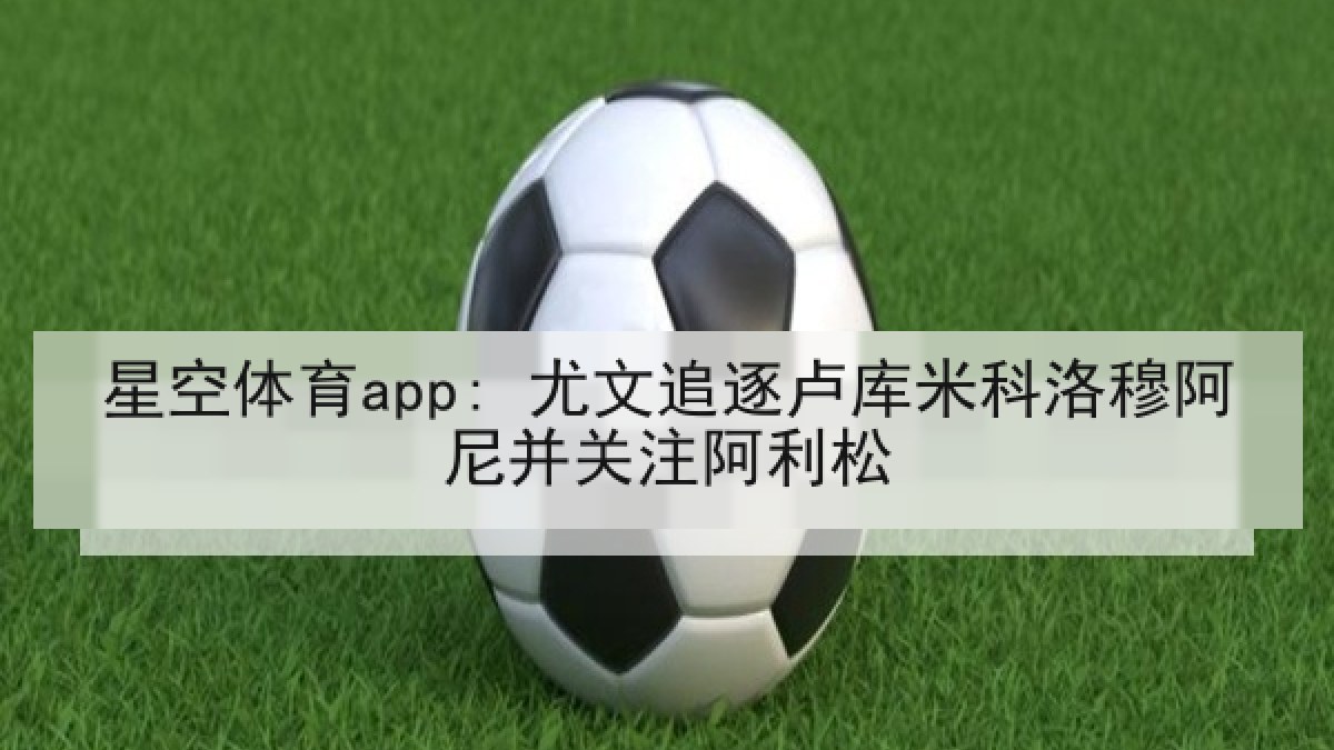 星空体育app: 尤文追逐卢库米科洛穆阿尼并关注阿利松