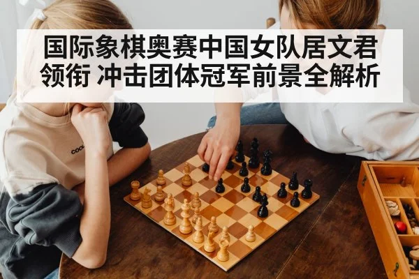 国际象棋奥赛中国女队居文君领衔 冲击团体冠军前景全解析