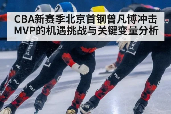 CBA新赛季北京首钢曾凡博冲击MVP的机遇挑战与关键变量分析